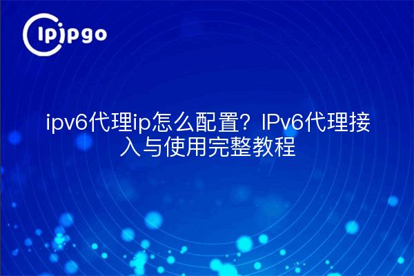 ipv6代理ip怎么配置？IPv6代理接入与使用完整教程