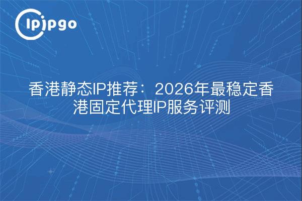 香港静态IP推荐：2026年最稳定香港固定代理IP服务评测