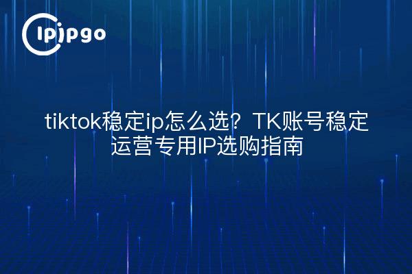 tiktok稳定ip怎么选？TK账号稳定运营专用IP选购指南