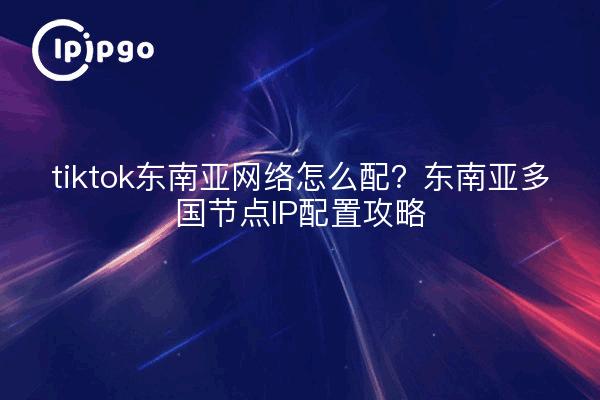 tiktok东南亚网络怎么配?东南亚多国节点IP配置攻略