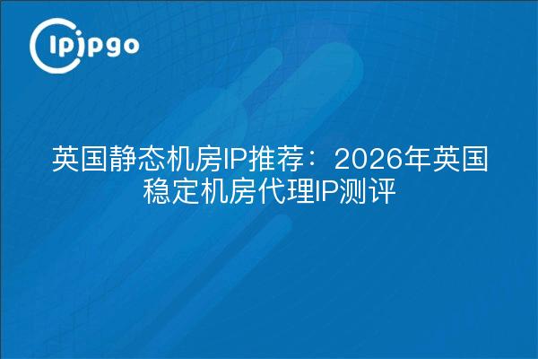 英国静态机房IP推荐:2026年英国稳定机房代理IP测评