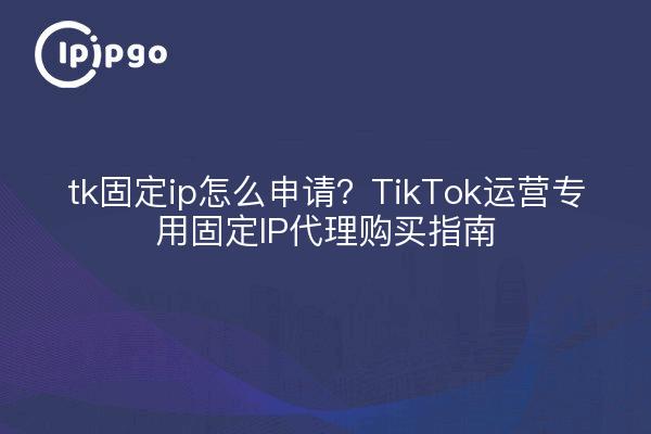 tk固定ip怎么申请?TikTok运营专用固定IP代理购买指南