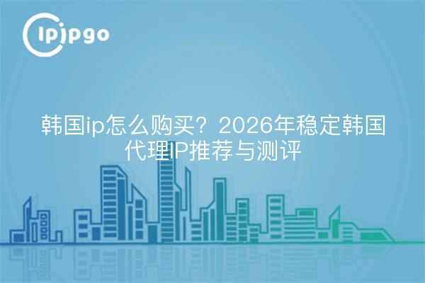 韩国ip怎么购买?2026年稳定韩国代理IP推荐与测评