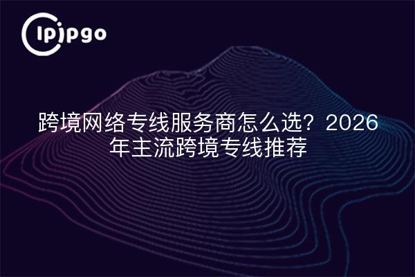 跨境网络专线服务商怎么选？2026年主流跨境专线推荐