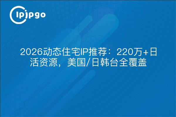 2026动态住宅IP推荐：220万+日活资源，美国/日韩台全覆盖