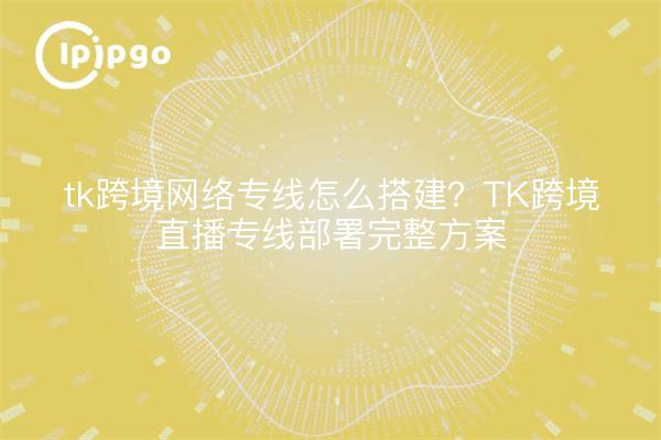 tk跨境网络专线怎么搭建?TK跨境直播专线部署完整方案