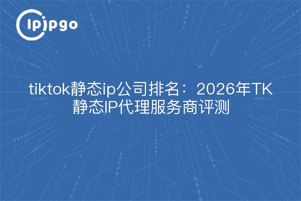 tiktok静态ip公司排名：2026年TK静态IP代理服务商评测