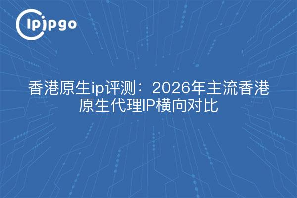 香港原生ip评测：2026年主流香港原生代理IP横向对比