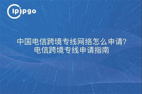 中国电信跨境专线网络怎么申请?电信跨境专线申请指南
