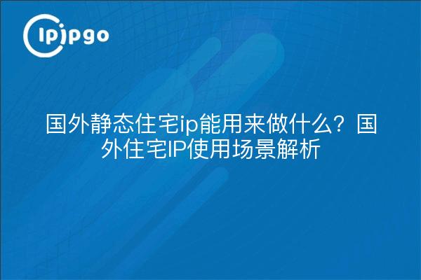 国外静态住宅ip能用来做什么?国外住宅IP使用场景解析