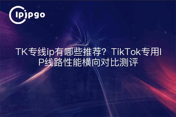 TK专线ip有哪些推荐？TikTok专用IP线路性能横向对比测评