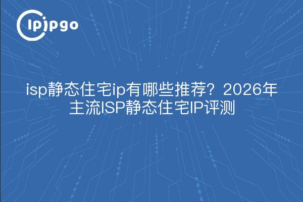 isp静态住宅ip有哪些推荐?2026年主流ISP静态住宅IP评测