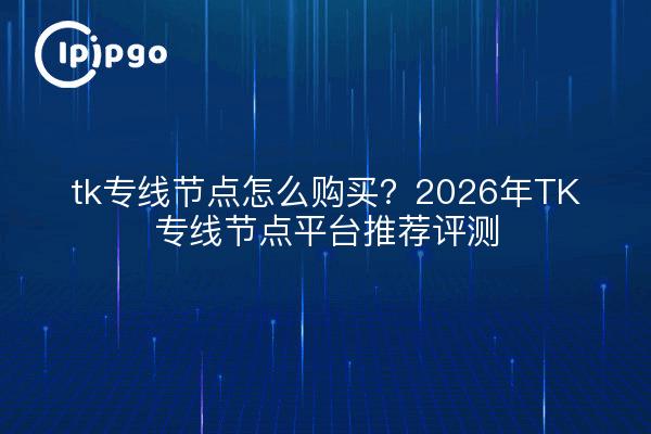 tk专线节点怎么购买？2026年TK专线节点平台推荐评测