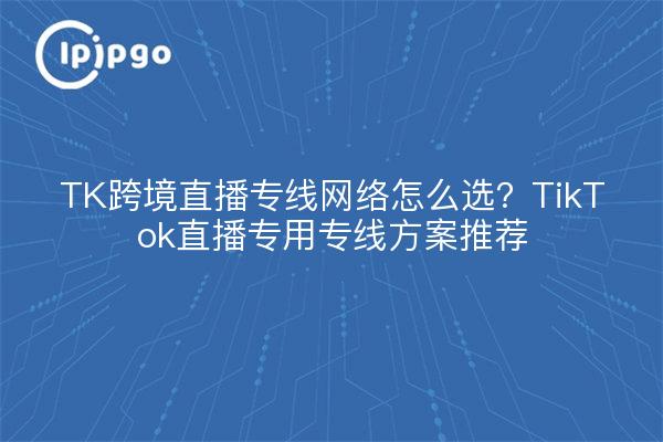 TK跨境直播专线网络怎么选？TikTok直播专用专线方案推荐