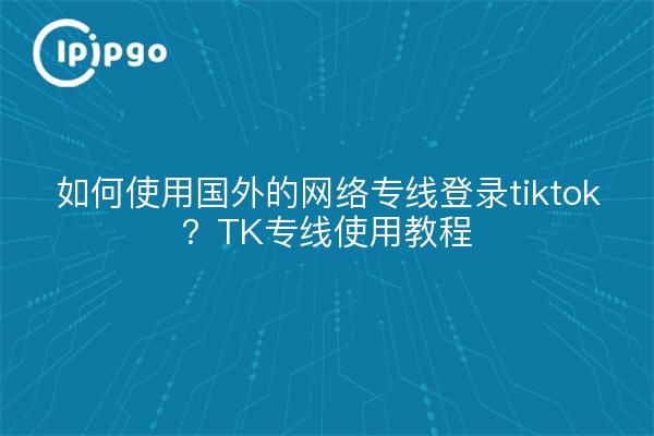 如何使用国外的网络专线登录tiktok?TK专线使用教程
