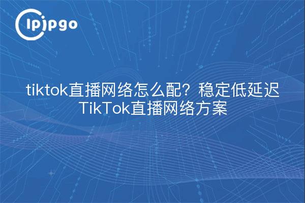 tiktok直播网络怎么配?稳定低延迟TikTok直播网络方案