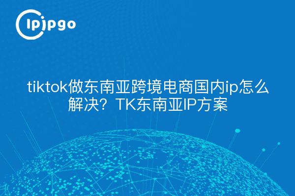 tiktok做东南亚跨境电商国内ip怎么解决？TK东南亚IP方案
