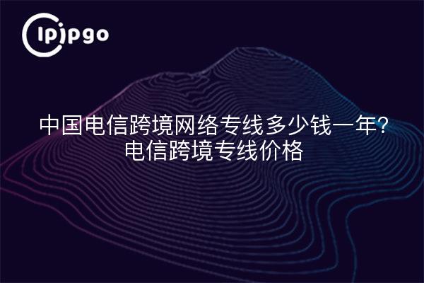 中国电信跨境网络专线多少钱一年?电信跨境专线价格