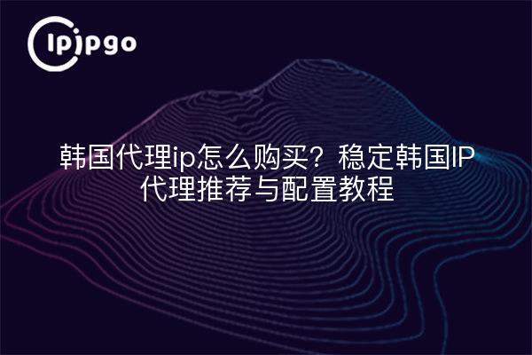 韩国代理ip怎么购买?稳定韩国IP代理推荐与配置教程