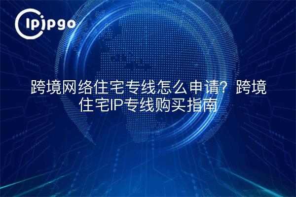 跨境网络住宅专线怎么申请？跨境住宅IP专线购买指南