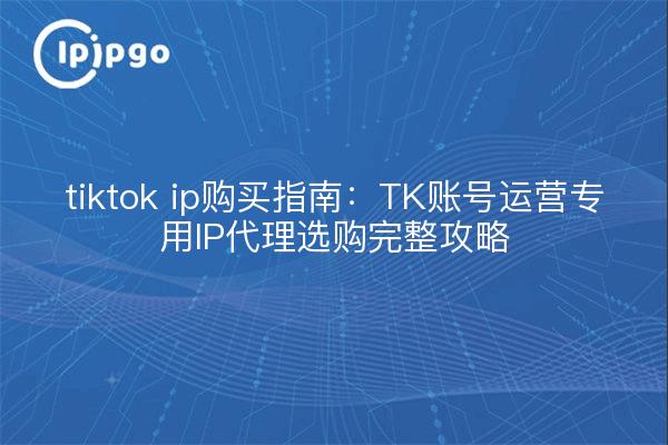 tiktok ip购买指南:TK账号运营专用IP代理选购完整攻略