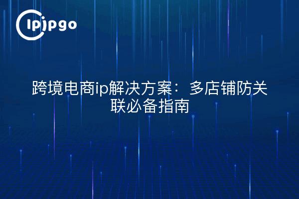 跨境电商ip解决方案:多店铺防关联必备指南