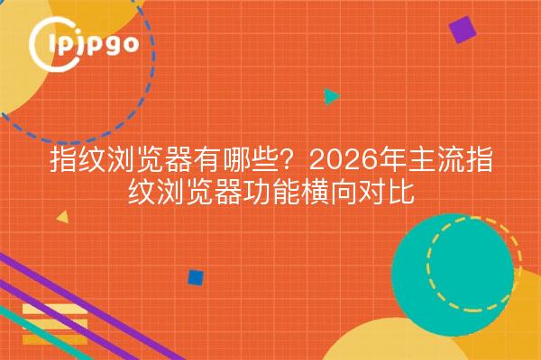 指纹浏览器有哪些?2026年主流指纹浏览器功能横向对比