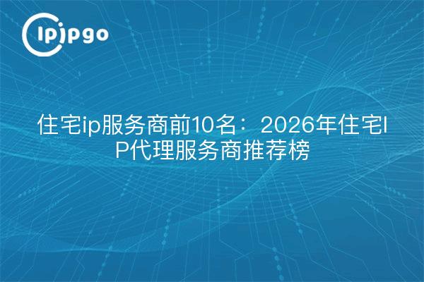 住宅ip服务商前10名：2026年住宅IP代理服务商推荐榜