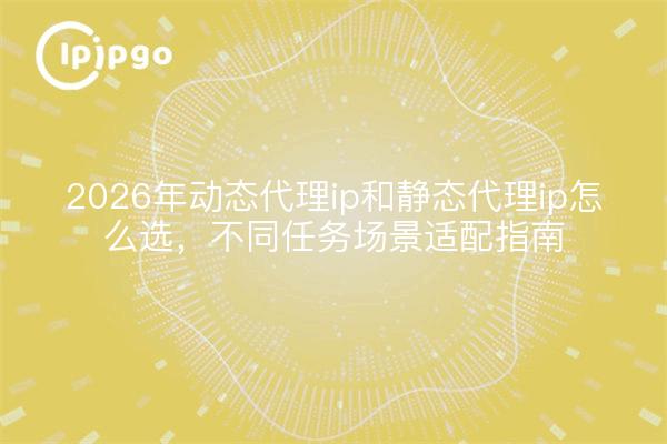 2026年动态代理ip和静态代理ip怎么选，不同任务场景适配指南