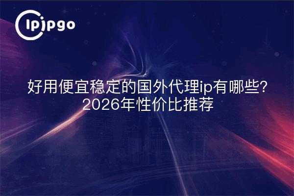 好用便宜稳定的国外代理ip有哪些?2026年性价比推荐