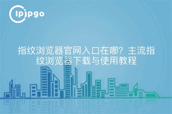 指纹浏览器官网入口在哪？主流指纹浏览器下载与使用教程