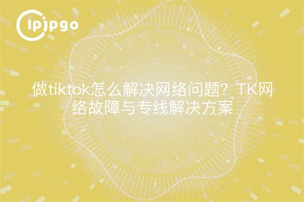 做tiktok怎么解决网络问题?TK网络故障与专线解决方案