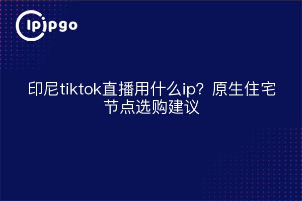 印尼tiktok直播用什么ip？原生住宅节点选购建议