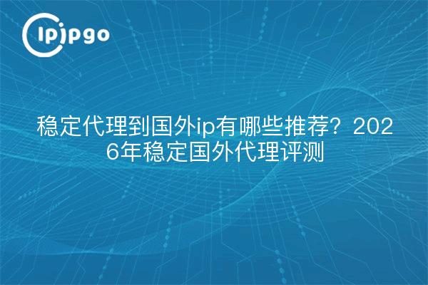 稳定代理到国外ip有哪些推荐?2026年稳定国外代理评测