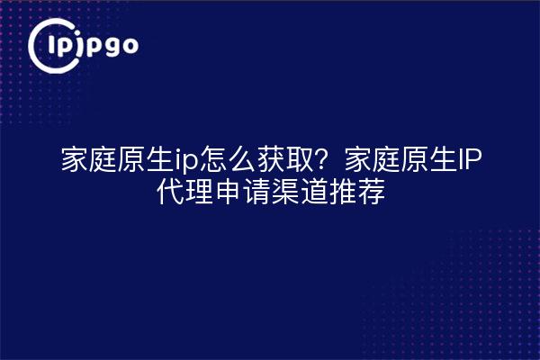 家庭原生ip怎么获取?家庭原生IP代理申请渠道推荐