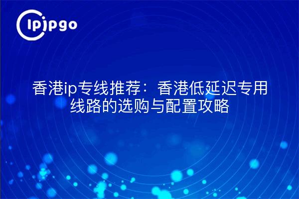 香港ip专线推荐:香港低延迟专用线路的选购与配置攻略