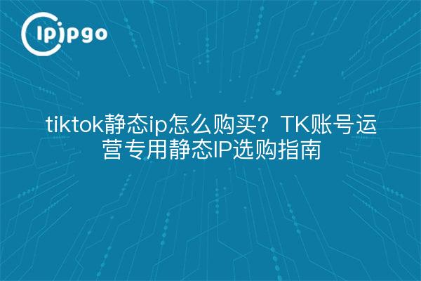 tiktok静态ip怎么购买?TK账号运营专用静态IP选购指南