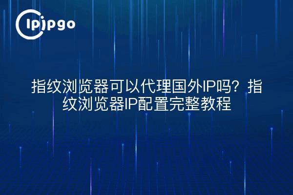 指纹浏览器可以代理国外IP吗？指纹浏览器IP配置完整教程