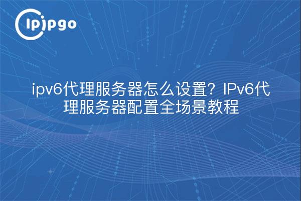 ipv6代理服务器怎么设置?IPv6代理服务器配置全场景教程