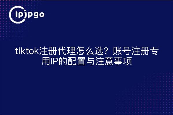 tiktok注册代理怎么选？账号注册专用IP的配置与注意事项