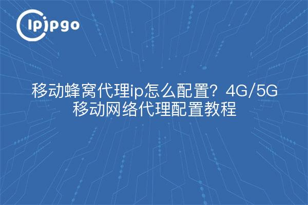 移动蜂窝代理ip怎么配置？4G/5G移动网络代理配置教程