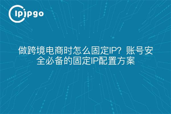 做跨境电商时怎么固定IP?账号安全必备的固定IP配置方案