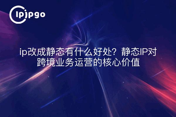 ip改成静态有什么好处？静态IP对跨境业务运营的核心价值