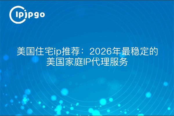 美国住宅ip推荐：2026年最稳定的美国家庭IP代理服务