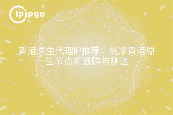 香港原生代理IP推荐:纯净香港原生节点的选购与测速