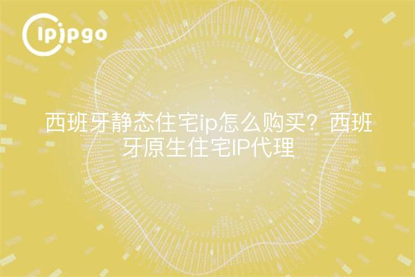 西班牙静态住宅ip怎么购买？西班牙原生住宅IP代理