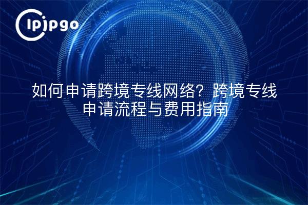 如何申请跨境专线网络?跨境专线申请流程与费用指南