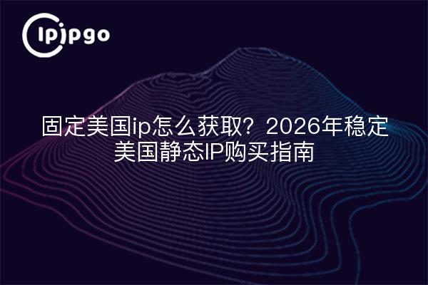 固定美国ip怎么获取？2026年稳定美国静态IP购买指南