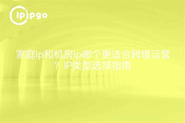 家庭ip和机房ip哪个更适合跨境运营？IP类型选择指南