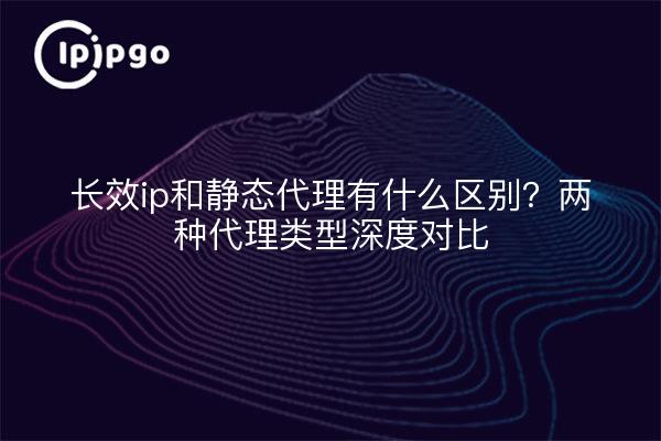 长效ip和静态代理有什么区别?两种代理类型深度对比